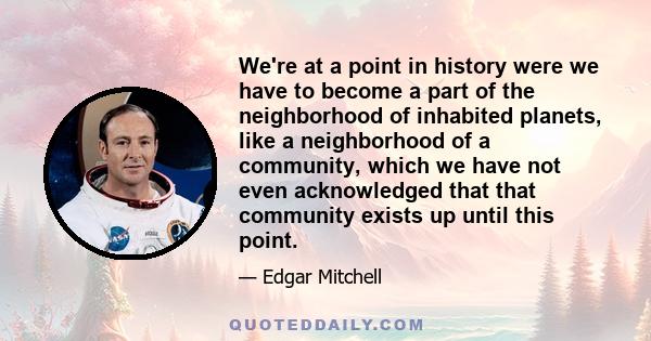 We're at a point in history were we have to become a part of the neighborhood of inhabited planets, like a neighborhood of a community, which we have not even acknowledged that that community exists up until this point.