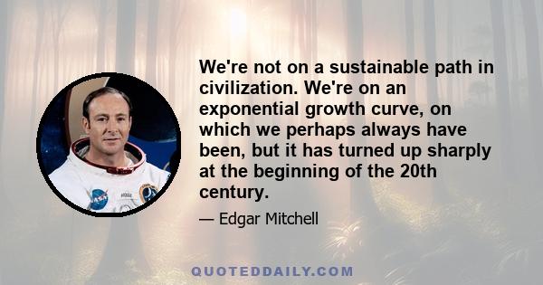 We're not on a sustainable path in civilization. We're on an exponential growth curve, on which we perhaps always have been, but it has turned up sharply at the beginning of the 20th century.