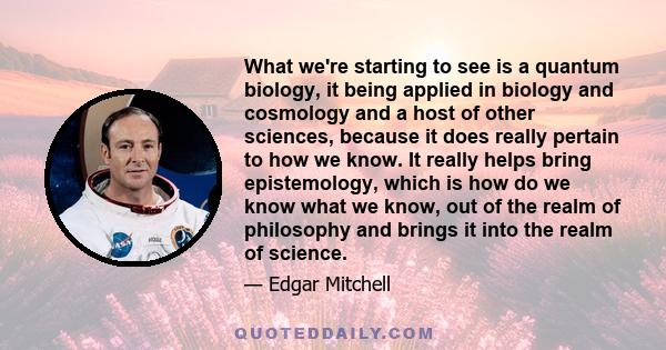 What we're starting to see is a quantum biology, it being applied in biology and cosmology and a host of other sciences, because it does really pertain to how we know. It really helps bring epistemology, which is how do 