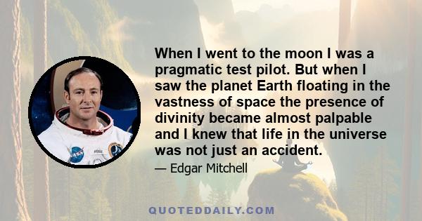 When I went to the moon I was a pragmatic test pilot. But when I saw the planet Earth floating in the vastness of space the presence of divinity became almost palpable and I knew that life in the universe was not just