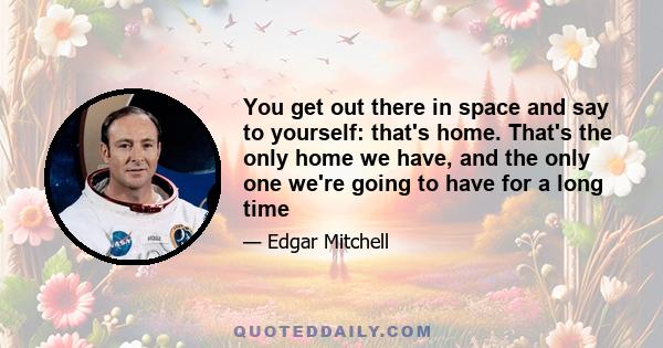 You get out there in space and say to yourself: that's home. That's the only home we have, and the only one we're going to have for a long time