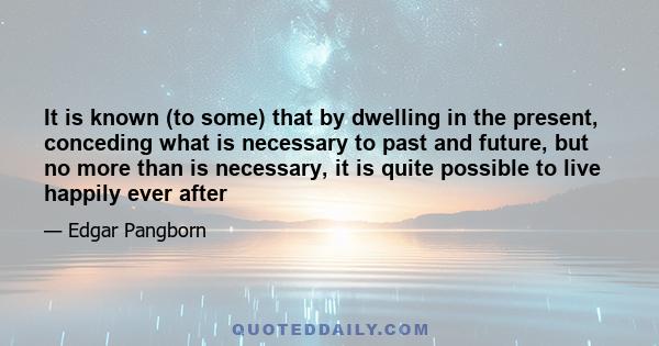 It is known (to some) that by dwelling in the present, conceding what is necessary to past and future, but no more than is necessary, it is quite possible to live happily ever after