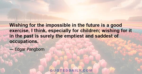 Wishing for the impossible in the future is a good exercise, I think, especially for children; wishing for it in the past is surely the emptiest and saddest of occupations.