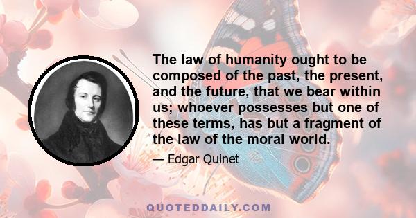 The law of humanity ought to be composed of the past, the present, and the future, that we bear within us; whoever possesses but one of these terms, has but a fragment of the law of the moral world.