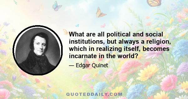 What are all political and social institutions, but always a religion, which in realizing itself, becomes incarnate in the world?