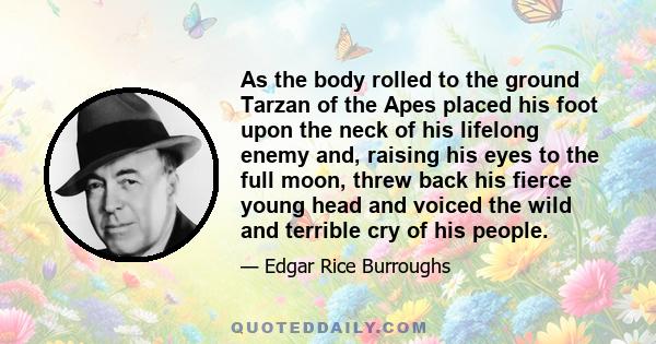 As the body rolled to the ground Tarzan of the Apes placed his foot upon the neck of his lifelong enemy and, raising his eyes to the full moon, threw back his fierce young head and voiced the wild and terrible cry of