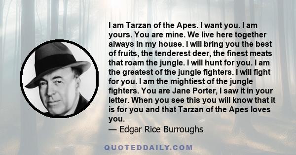 I am Tarzan of the Apes. I want you. I am yours. You are mine. We live here together always in my house. I will bring you the best of fruits, the tenderest deer, the finest meats that roam the jungle. I will hunt for