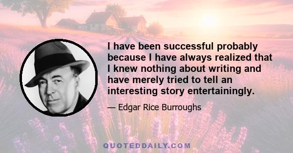 I have been successful probably because I have always realized that I knew nothing about writing and have merely tried to tell an interesting story entertainingly.