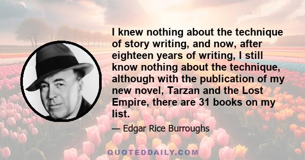 I knew nothing about the technique of story writing, and now, after eighteen years of writing, I still know nothing about the technique, although with the publication of my new novel, Tarzan and the Lost Empire, there