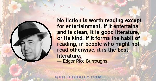 No fiction is worth reading except for entertainment. If it entertains and is clean, it is good literature, or its kind. If it forms the habit of reading, in people who might not read otherwise, it is the best