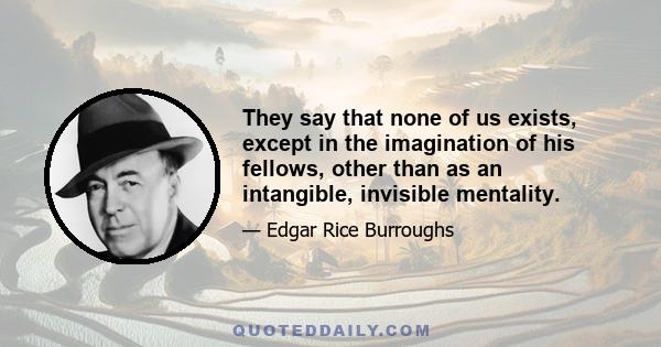 They say that none of us exists, except in the imagination of his fellows, other than as an intangible, invisible mentality.