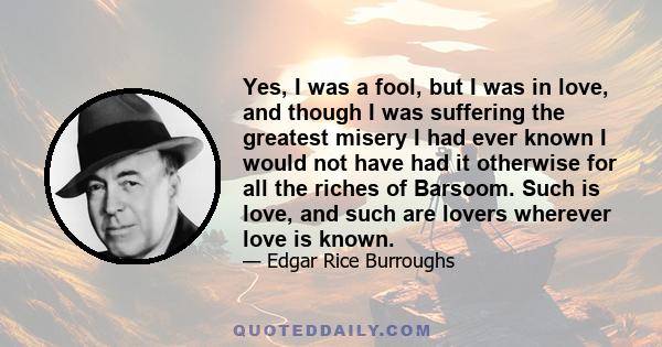 Yes, I was a fool, but I was in love, and though I was suffering the greatest misery I had ever known I would not have had it otherwise for all the riches of Barsoom. Such is love, and such are lovers wherever love is