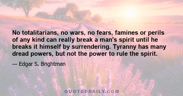 No totalitarians, no wars, no fears, famines or perils of any kind can really break a man's spirit until he breaks it himself by surrendering. Tyranny has many dread powers, but not the power to rule the spirit.