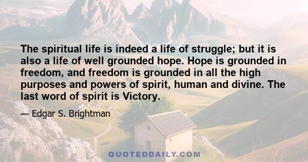 The spiritual life is indeed a life of struggle; but it is also a life of well grounded hope. Hope is grounded in freedom, and freedom is grounded in all the high purposes and powers of spirit, human and divine. The