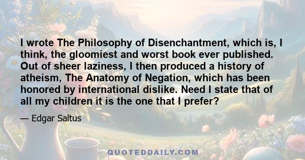 I wrote The Philosophy of Disenchantment, which is, I think, the gloomiest and worst book ever published. Out of sheer laziness, I then produced a history of atheism, The Anatomy of Negation, which has been honored by