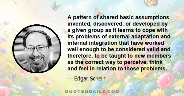 A pattern of shared basic assumptions invented, discovered, or developed by a given group as it learns to cope with its problems of external adaptation and internal integration that have worked well enough to be