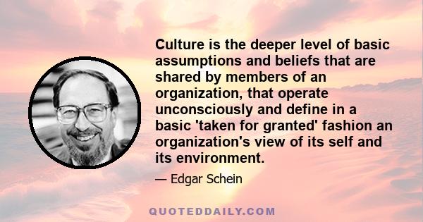 Culture is the deeper level of basic assumptions and beliefs that are shared by members of an organization, that operate unconsciously and define in a basic 'taken for granted' fashion an organization's view of its self 