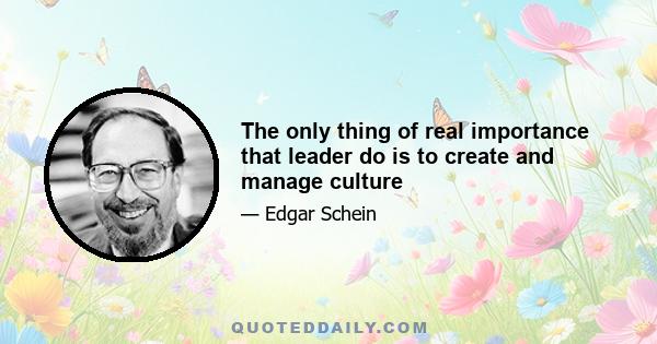 The only thing of real importance that leader do is to create and manage culture