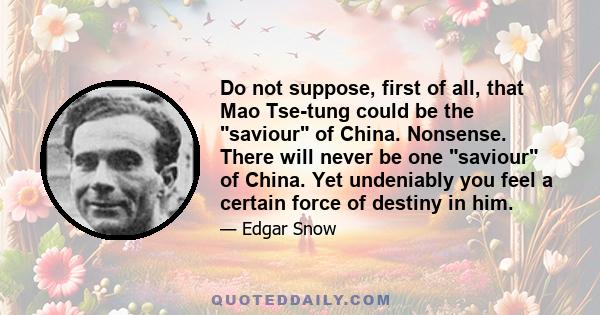 Do not suppose, first of all, that Mao Tse-tung could be the saviour of China. Nonsense. There will never be one saviour of China. Yet undeniably you feel a certain force of destiny in him.