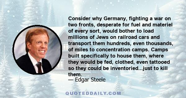 Consider why Germany, fighting a war on two fronts, desperate for fuel and materiel of every sort, would bother to load millions of Jews on railroad cars and transport them hundreds, even thousands, of miles to