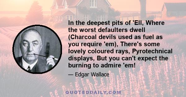In the deepest pits of 'Ell, Where the worst defaulters dwell (Charcoal devils used as fuel as you require 'em), There's some lovely coloured rays, Pyrotechnical displays, But you can't expect the burning to admire 'em!