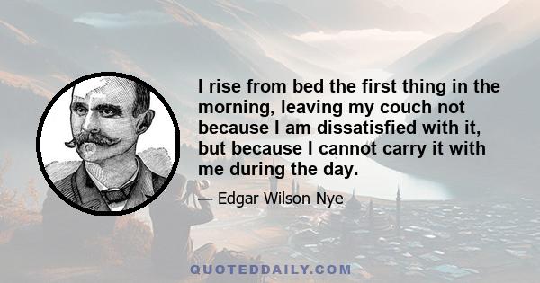 I rise from bed the first thing in the morning, leaving my couch not because I am dissatisfied with it, but because I cannot carry it with me during the day.