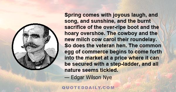 Spring comes with joyous laugh, and song, and sunshine, and the burnt sacrifice of the over-ripe boot and the hoary overshoe. The cowboy and the new milch cow carol their roundelay. So does the veteran hen. The common