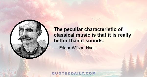 The peculiar characteristic of classical music is that it is really better than it sounds.