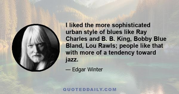 I liked the more sophisticated urban style of blues like Ray Charles and B. B. King, Bobby Blue Bland, Lou Rawls; people like that with more of a tendency toward jazz.