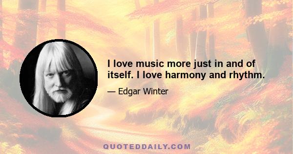 I love music more just in and of itself. I love harmony and rhythm.