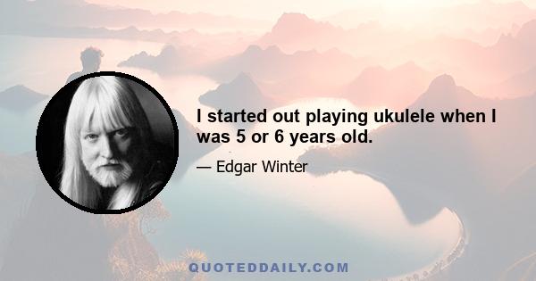 I started out playing ukulele when I was 5 or 6 years old.