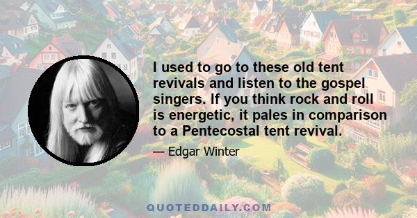 I used to go to these old tent revivals and listen to the gospel singers. If you think rock and roll is energetic, it pales in comparison to a Pentecostal tent revival.