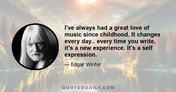 I've always had a great love of music since childhood. It changes every day.. every time you write, it's a new experience. It's a self expression.