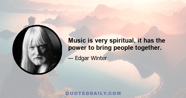 Music is very spiritual, it has the power to bring people together.