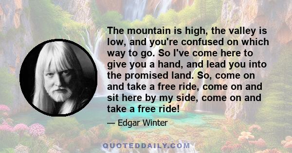 The mountain is high, the valley is low, and you're confused on which way to go. So I've come here to give you a hand, and lead you into the promised land. So, come on and take a free ride, come on and sit here by my