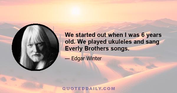 We started out when I was 6 years old. We played ukuleles and sang Everly Brothers songs.