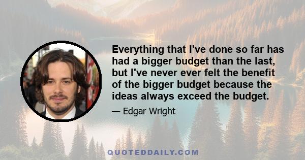 Everything that I've done so far has had a bigger budget than the last, but I've never ever felt the benefit of the bigger budget because the ideas always exceed the budget.