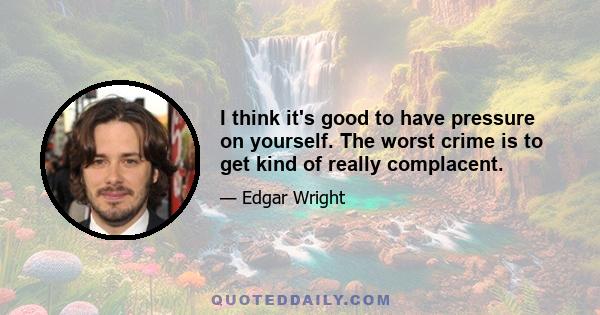 I think it's good to have pressure on yourself. The worst crime is to get kind of really complacent.