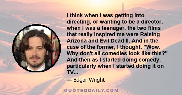 I think when I was getting into directing, or wanting to be a director, when I was a teenager, the two films that really inspired me were Raising Arizona and Evil Dead II. And in the case of the former, I thought, Wow.