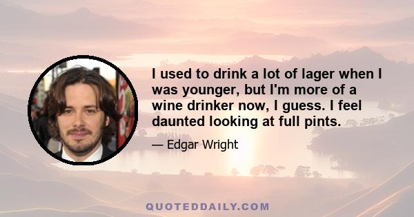 I used to drink a lot of lager when I was younger, but I'm more of a wine drinker now, I guess. I feel daunted looking at full pints.