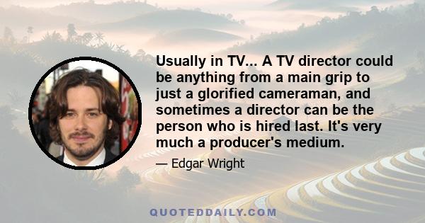 Usually in TV... A TV director could be anything from a main grip to just a glorified cameraman, and sometimes a director can be the person who is hired last. It's very much a producer's medium.