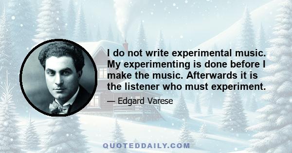 I do not write experimental music. My experimenting is done before I make the music. Afterwards it is the listener who must experiment.