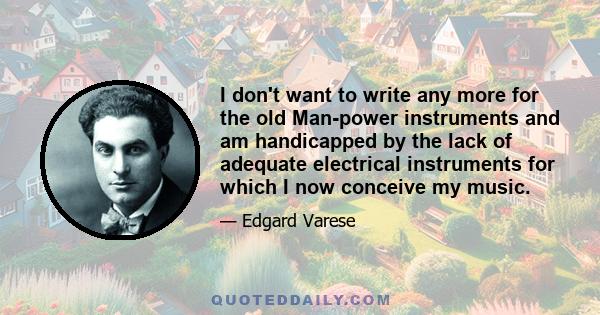 I don't want to write any more for the old Man-power instruments and am handicapped by the lack of adequate electrical instruments for which I now conceive my music.