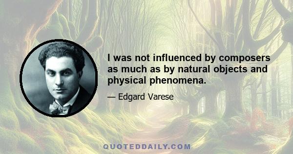 I was not influenced by composers as much as by natural objects and physical phenomena.