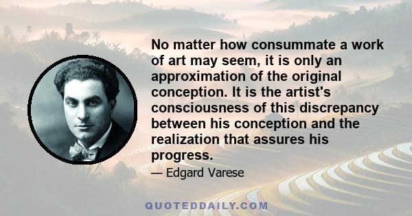 No matter how consummate a work of art may seem, it is only an approximation of the original conception. It is the artist's consciousness of this discrepancy between his conception and the realization that assures his