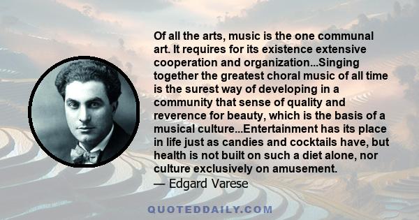 Of all the arts, music is the one communal art. It requires for its existence extensive cooperation and organization...Singing together the greatest choral music of all time is the surest way of developing in a