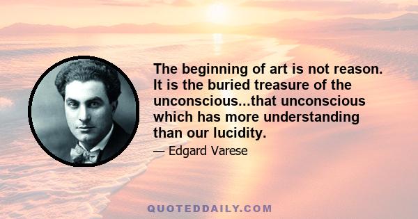 The beginning of art is not reason. It is the buried treasure of the unconscious...that unconscious which has more understanding than our lucidity.