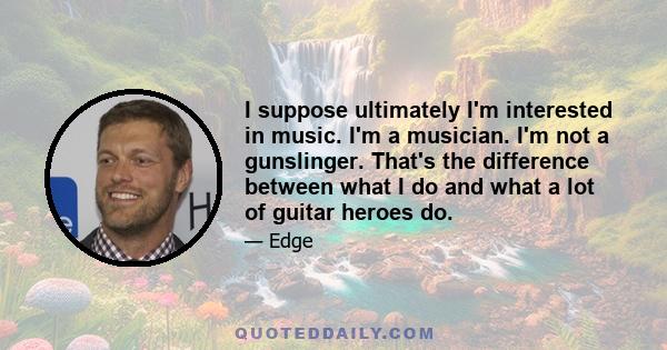 I suppose ultimately I'm interested in music. I'm a musician. I'm not a gunslinger. That's the difference between what I do and what a lot of guitar heroes do.