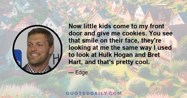 Now little kids come to my front door and give me cookies. You see that smile on their face, they're looking at me the same way I used to look at Hulk Hogan and Bret Hart, and that's pretty cool.