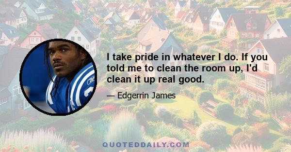 I take pride in whatever I do. If you told me to clean the room up, I'd clean it up real good.